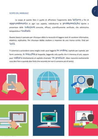 7
SCOPO DEL MANUALE
Lo scopo di questo libro è quello di affrontare l’argomento della lettura a fini di
apprendimento in ogni suo aspetto, individuarne le problematiche tipiche e
presentare delle soluzioni concrete, efficaci, scientificamente verificate, che ottimizzino
tempistiche e risultati.
Questo lavoro è pensato per chiunque abbia la necessità di leggere testi di carattere informativo,
didattico, esplicativo. Per chiunque debba studiare o imparare da una risorsa scritta. Cioè per
tutti.
Ti autorizzo a procedere come meglio credi: puoi leggerlo in ordine, capitolo per capitolo, per
farmi contento; a macchia di leopardo, leggendo solo quello che ti interessa di più; oppure
puoi saltare direttamente al capitolo chiamato “in pratica”, dove riassumo esattamente
cosa devi fare e quando devi farlo (ma secondo me non ti conviene più di tanto).
 