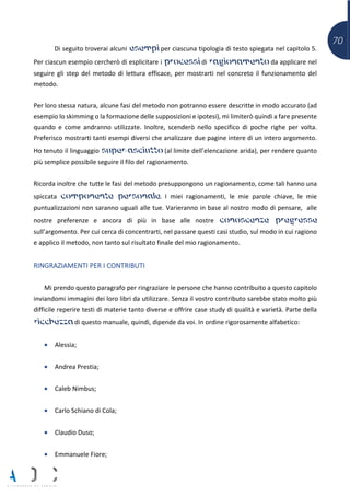 70
Di seguito troverai alcuni esempi per ciascuna tipologia di testo spiegata nel capitolo 5.
Per ciascun esempio cercherò di esplicitare i processi di ragionamento da applicare nel
seguire gli step del metodo di lettura efficace, per mostrarti nel concreto il funzionamento del
metodo.
Per loro stessa natura, alcune fasi del metodo non potranno essere descritte in modo accurato (ad
esempio lo skimming o la formazione delle supposizioni e ipotesi), mi limiterò quindi a fare presente
quando e come andranno utilizzate. Inoltre, scenderò nello specifico di poche righe per volta.
Preferisco mostrarti tanti esempi diversi che analizzare due pagine intere di un intero argomento.
Ho tenuto il linguaggio super-asciutto (al limite dell’elencazione arida), per rendere quanto
più semplice possibile seguire il filo del ragionamento.
Ricorda inoltre che tutte le fasi del metodo presuppongono un ragionamento, come tali hanno una
spiccata componente personale. I miei ragionamenti, le mie parole chiave, le mie
puntualizzazioni non saranno uguali alle tue. Varieranno in base al nostro modo di pensare, alle
nostre preferenze e ancora di più in base alle nostre conoscenze pregresse
sull’argomento. Per cui cerca di concentrarti, nel passare questi casi studio, sul modo in cui ragiono
e applico il metodo, non tanto sul risultato finale del mio ragionamento.
RINGRAZIAMENTI PER I CONTRIBUTI
Mi prendo questo paragrafo per ringraziare le persone che hanno contribuito a questo capitolo
inviandomi immagini dei loro libri da utilizzare. Senza il vostro contributo sarebbe stato molto più
difficile reperire testi di materie tanto diverse e offrire case study di qualità e varietà. Parte della
ricchezza di questo manuale, quindi, dipende da voi. In ordine rigorosamente alfabetico:
• Alessia;
• Andrea Prestia;
• Caleb Nimbus;
• Carlo Schiano di Cola;
• Claudio Duso;
• Emmanuele Fiore;
 