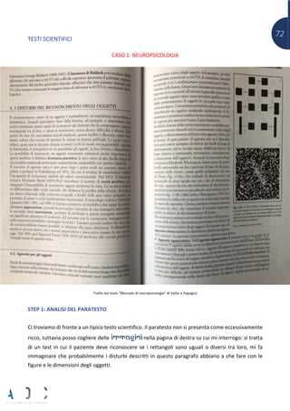 72
TESTI SCIENTIFICI
CASO 1: NEUROPSICOLOGIA
Tratto dal testo “Manuale di neuropsicologia” di Vallar e Papagno
STEP 1: ANALISI DEL PARATESTO
Ci troviamo di fronte a un tipico testo scientifico. Il paratesto non si presenta come eccessivamente
ricco, tuttavia posso cogliere delle immagini nella pagina di destra su cui mi interrogo: si tratta
di un test in cui il paziente deve riconoscere se i rettangoli sono uguali o diversi tra loro, mi fa
immaginare che probabilmente i disturbi descritti in questo paragrafo abbiano a che fare con le
figure e le dimensioni degli oggetti.
 