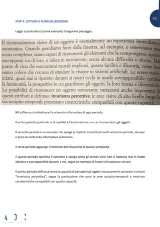 74STEP 4: LETTURA E PUNTUALIZZAZIONE
Leggo e puntualizzo (come esempio) il seguente passaggio.
Mi soffermo a individuare il contenuto informativo di ogni periodo:
Il primo periodo puntualizza la rapidità e l’automatismo con cui riconosciamo gli oggetti.
Il secondo periodo è un esempio che spiega (e ripete) i concetti presenti nel primo periodo, dunque
è privo di contenuto informativo autonomo.
Il terzo periodo aggiunge l’elemento dell’illusorietà di questa semplicità.
Il quarto periodo specifica il concetto e spiega come gli stimoli visivi non si ripetano mai in modo
identico e sovrapponibile davanti a noi, segue un esempio di fattori che possono variare.
Il quinto periodo definisce come la capacità di percepire gli oggetti nonostante le variazioni si chiami
“invarianza percettiva”, segue la precisazione che sono le aree occipito-temporali a mostrare
caratteristiche compatibili con questa capacità.
 