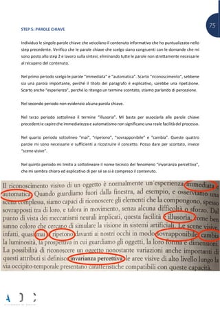 75STEP 5: PAROLE CHIAVE
Individuo le singole parole chiave che veicolano il contenuto informativo che ho puntualizzato nello
step precedente. Verifico che le parole chiave che scelgo siano congruenti con le domande che mi
sono posto allo step 2 e lavoro sulla sintesi, eliminando tutte le parole non strettamente necessarie
al recupero del contenuto.
Nel primo periodo scelgo le parole “immediata” e “automatica”. Scarto “riconoscimento”, sebbene
sia una parola importante, perché il titolo del paragrafo è esplicativo, sarebbe una ripetizione.
Scarto anche “esperienza”, perché lo ritengo un termine scontato, stiamo parlando di percezione.
Nel secondo periodo non evidenzio alcuna parola chiave.
Nel terzo periodo sottolineo il termine “illusoria”. Mi basta per associarla alle parole chiave
precedenti e capire che immediatezza e automatismo non significano una reale facilità del processo.
Nel quarto periodo sottolineo “mai”, “ripetono”, “sovrapponibile” e “cambia”. Queste quattro
parole mi sono necessarie e sufficienti a ricostruire il concetto. Posso dare per scontato, invece
“scene visive”.
Nel quinto periodo mi limito a sottolineare il nome tecnico del fenomeno “invarianza percettiva”,
che mi sembra chiaro ed esplicativo di per sé se si è compreso il contenuto.
 