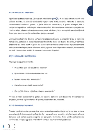77STEP 1: ANALISI DEL PARATESTO
Il paratesto è abbastanza ricco. Osservo con attenzione i grafici in alto a sx, soffermandomi sulle
variabili descritte. SI parla di “ciclo sonno-veglia” il che mi fa pensare a ritmi che si alternano
costantemente durante il giorno. Si parla anche di temperatura, e quindi immagino che la
temperatura giochi un ruolo importante in queste fasi. Richiamo le mie conoscenze pregresse sui
ritmi circadiani ed eventualmente quanto ascoltato a lezione o letto nei capitoli precedenti (non è
il mio caso, visto che non ho mai studiato questo manuale).
L’immagine del cervello descrive un “sistema reticolare attivante ascendente” di cui al momento
non so nulla. La tabella in basso mostra le caratteristiche di due fasi diverse del sonno, il “sonno ad
onde lente” e il sonno “REM”. Capisco che il sonno probabilmente sarà articolato in più fasi differenti
dalle caratteristiche peculiari e autonome. Nella pagina di destra il paratesto è debole, mi concentro
sui titoli, che mi danno un’idea di come sarà strutturato il capitolo.
STEP2: DOMANDE E SUPPOSIZIONI
Mi pongo le seguenti domande:
• In quante e quali fasi è suddiviso il sonno?
• Quali sono le caratteristiche delle varie fasi?
• Quale è il ruolo della temperatura?
• Come funzionano i cicli sonno-veglia?
• Che cos’è il sistema reticolare attivante ascendente?
Procedo a creare supposizioni e ipotesi per ciascuna domanda sulla base delle mie conoscenze
pregresse, dei miei ragionamenti e di quanto posso notare dal paratesto.
STEP 3: SKIMMING/SCANNING
Procedo con lo skimming, sempre circa trenta secondi per pagina. Confermo le mie idee su come
sono disposte le informazioni verificando che i paragrafi sono tematici e che la risposta alle mie
domande sarà portata avanti paragrafo per paragrafo. Comincio a farmi un’idea del contenuto
specifico dei vari passaggi e ad ambientarmi sul testo e sulla terminologia tecnica.
 