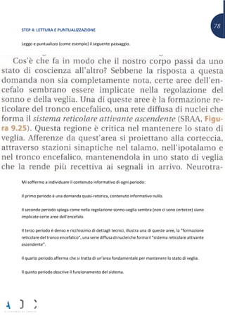 78STEP 4: LETTURA E PUNTUALIZZAZIONE
Leggo e puntualizzo (come esempio) il seguente passaggio.
Mi soffermo a individuare il contenuto informativo di ogni periodo:
Il primo periodo è una domanda quasi-retorica, contenuto informativo nullo.
Il secondo periodo spiega come nella regolazione sonno-veglia sembra (non ci sono certezze) siano
implicate certe aree dell’encefalo.
Il terzo periodo è denso e ricchissimo di dettagli tecnici, illustra una di queste aree, la “formazione
reticolare del tronco encefalico”, una serie diffusa di nuclei che forma il “sistema reticolare attivante
ascendente”.
Il quarto periodo afferma che si tratta di un’area fondamentale per mantenere lo stato di veglia.
Il quinto periodo descrive il funzionamento del sistema.
 