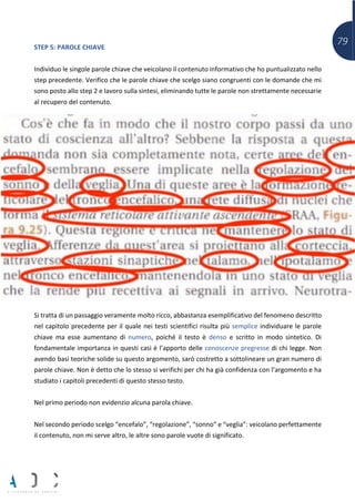 79STEP 5: PAROLE CHIAVE
Individuo le singole parole chiave che veicolano il contenuto informativo che ho puntualizzato nello
step precedente. Verifico che le parole chiave che scelgo siano congruenti con le domande che mi
sono posto allo step 2 e lavoro sulla sintesi, eliminando tutte le parole non strettamente necessarie
al recupero del contenuto.
Si tratta di un passaggio veramente molto ricco, abbastanza esemplificativo del fenomeno descritto
nel capitolo precedente per il quale nei testi scientifici risulta più semplice individuare le parole
chiave ma esse aumentano di numero, poiché il testo è denso e scritto in modo sintetico. Di
fondamentale importanza in questi casi è l’apporto delle conoscenze pregresse di chi legge. Non
avendo basi teoriche solide su questo argomento, sarò costretto a sottolineare un gran numero di
parole chiave. Non è detto che lo stesso si verifichi per chi ha già confidenza con l’argomento e ha
studiato i capitoli precedenti di questo stesso testo.
Nel primo periodo non evidenzio alcuna parola chiave.
Nel secondo periodo scelgo “encefalo”, “regolazione”, “sonno” e “veglia”: veicolano perfettamente
il contenuto, non mi serve altro, le altre sono parole vuote di significato.
 