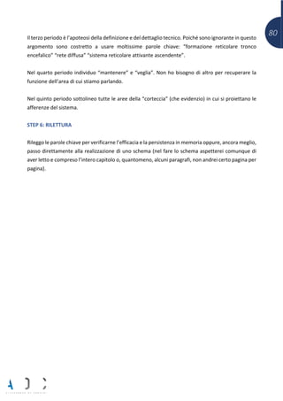 80Il terzo periodo è l’apoteosi della definizione e del dettaglio tecnico. Poiché sono ignorante in questo
argomento sono costretto a usare moltissime parole chiave: “formazione reticolare tronco
encefalico” “rete diffusa” “sistema reticolare attivante ascendente”.
Nel quarto periodo individuo “mantenere” e “veglia”. Non ho bisogno di altro per recuperare la
funzione dell’area di cui stiamo parlando.
Nel quinto periodo sottolineo tutte le aree della “corteccia” (che evidenzio) in cui si proiettano le
afferenze del sistema.
STEP 6: RILETTURA
Rileggo le parole chiave per verificarne l’efficacia e la persistenza in memoria oppure, ancora meglio,
passo direttamente alla realizzazione di uno schema (nel fare lo schema aspetterei comunque di
aver letto e compreso l’intero capitolo o, quantomeno, alcuni paragrafi, non andrei certo pagina per
pagina).
 
