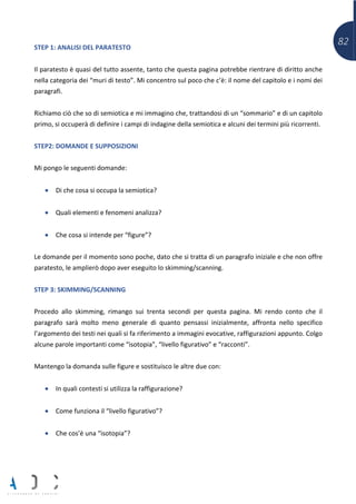 82STEP 1: ANALISI DEL PARATESTO
Il paratesto è quasi del tutto assente, tanto che questa pagina potrebbe rientrare di diritto anche
nella categoria dei “muri di testo”. Mi concentro sul poco che c’è: il nome del capitolo e i nomi dei
paragrafi.
Richiamo ciò che so di semiotica e mi immagino che, trattandosi di un “sommario” e di un capitolo
primo, si occuperà di definire i campi di indagine della semiotica e alcuni dei termini più ricorrenti.
STEP2: DOMANDE E SUPPOSIZIONI
Mi pongo le seguenti domande:
• Di che cosa si occupa la semiotica?
• Quali elementi e fenomeni analizza?
• Che cosa si intende per “figure”?
Le domande per il momento sono poche, dato che si tratta di un paragrafo iniziale e che non offre
paratesto, le amplierò dopo aver eseguito lo skimming/scanning.
STEP 3: SKIMMING/SCANNING
Procedo allo skimming, rimango sui trenta secondi per questa pagina. Mi rendo conto che il
paragrafo sarà molto meno generale di quanto pensassi inizialmente, affronta nello specifico
l’argomento dei testi nei quali si fa riferimento a immagini evocative, raffigurazioni appunto. Colgo
alcune parole importanti come “isotopia”, “livello figurativo” e “racconti”.
Mantengo la domanda sulle figure e sostituisco le altre due con:
• In quali contesti si utilizza la raffigurazione?
• Come funziona il “livello figurativo”?
• Che cos’è una “isotopia”?
 