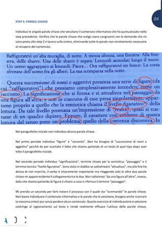 84STEP 5: PAROLE CHIAVE
Individuo le singole parole chiave che veicolano il contenuto informativo che ho puntualizzato nello
step precedente. Verifico che le parole chiave che scelgo siano congruenti con le domande che mi
sono posto allo step 2 e lavoro sulla sintesi, eliminando tutte le parole non strettamente necessarie
al recupero del contenuto.
Nel paragrafetto iniziale non individuo alcuna parola chiave.
Nel primo periodo individuo “figure” e “racconto”. Non ho bisogno di “successione di nomi e
aggettivi” perché do per scontato il fatto che stiamo parlando di un testo di quel tipo dopo aver
letto il paragrafetto iniziale.
Nel secondo periodo individuo “significazione”, termine chiave per la semiotica, “passaggio” e il
termine tecnico “livello figurativo”. Sono stato in dubbio se sottolineare “attualizza”, ma alla fine ho
deciso di non inserirla, il verbo è chiaramente importante ma rileggendo solo le altre due parole
chiave mi appare evidente il collegamento tra le due. Non sottolineo “da una figura all’altra”, invece,
dato che stiamo parlando di figure è chiaro a cosa si riferisca il termine “passaggio”.
Mi prendo un secondo per farti notare il processo con il quale sto “scremando” le parole chiave.
Non basta individuare il contenuto informativo e le parole che lo veicolano, bisogna anche ricercare
la massima sintesi pur senza perdere alcun contenuto. Questo esercizio di individuazione e selezione
costringe al ragionamento sul testo e rende realmente efficace l’utilizzo delle parole chiave,
 