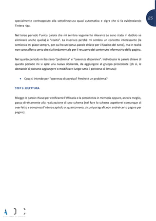 85specialmente contrapposto alla sottolineatura quasi automatica e pigra che si fa evidenziando
l’intera riga.
Nel terzo periodo l’unica parola che mi sembra vagamente rilevante (e sono stato in dubbio se
eliminare anche quella) è “realtà”. La inserisco perché mi sembra un concetto interessante (la
semiotica mi piace sempre, per cui ho un bonus parole chiave per il fascino del tutto), ma in realtà
non sono affatto certo che sia fondamentale per il recupero del contenuto informativo della pagina.
Nel quarto periodo mi bastano “problema” e “coerenza discorsiva”. Individuate le parole chiave di
questo periodo mi si apre una nuova domanda, da aggiungere al gruppo precedente (eh sì, le
domande si possono aggiungere o modificare lungo tutto il percorso di lettura):
• Cosa si intende per “coerenza discorsiva? Perché è un problema?
STEP 6: RILETTURA
Rileggo le parole chiave per verificarne l’efficacia e la persistenza in memoria oppure, ancora meglio,
passo direttamente alla realizzazione di uno schema (nel fare lo schema aspetterei comunque di
aver letto e compreso l’intero capitolo o, quantomeno, alcuni paragrafi, non andrei certo pagina per
pagina).
 