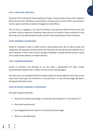 87STEP 1: ANALISI DEL PARATESTO
Paratesto? Cos’è il paratesto? Stiamo parlando di Verga, in fondo, quindi è chiaro come l’obiettivo
dell’autore del testo, dell’editore, del professore, di Verga stesso sia farti soffrire più possibile e
rovinare ogni tuo tentativo di studiare (e leggere) in modo efficace.
Non c’è nulla a cui appigliarsi, non resta che sfruttare il solo paratesto offerto dal libro stesso, dal
suo titolo e dal suo argomento. Richiamare ogni cosa che mi ricordo di Verga e prepararmi a uno
skimming un po’ più approfondito del solito, perché l’analisi del paratesto è stata scarsissima.
STEP2: DOMANDE E SUPPOSIZIONI
Decido di rimandare lo step 2 a dopo la fase di skimming/scanning. Non ho idea di quale sarà
l’argomento del paragrafo, pertanto potrei fare domande solo iper-generali già sapendo che le
dovrò cambiare in futuro. Non ha senso. Ricordati: flessibilità, il metodo funziona sempre, a patto
che tu sappia anche adattarti al contesto specifico.
STEP 3: SKIMMING/SCANNING
Decido di prendermi uno skimming un po’ più lungo e approfondito del solito, avendo
sostanzialmente saltato lo step 1. Dedico un intero minuto a questa pagina.
Mi rendo conto che il paragrafo affronta il problema della crisi del protagonista nelle opere ancora
meno mature del Verga. SI fa riferimento a “Una peccatrice”, al ruolo dei personaggi, agli ideali e
allo sguardo dell’autore stesso.
STEP2 (DI NUOVO): DOMANDE E SUPPOSIZIONI
Mi pongo le seguenti domande:
• Quale sarà il ruolo dei personaggi e, in particolare dei protagonisti in “Una peccatrice”?
• Quali ideali esprimeranno?
• Che atteggiamento terrà l’autore nei confronti di tali personaggi?
• Quale è il ruolo degli ideali?
 