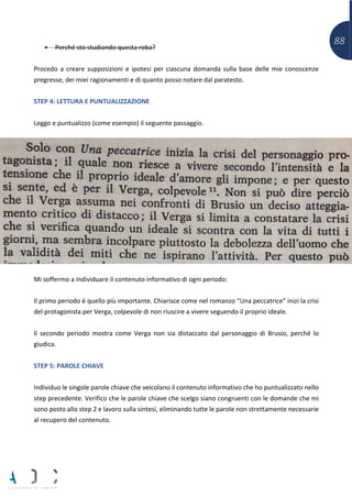 88• Perché sto studiando questa roba?
Procedo a creare supposizioni e ipotesi per ciascuna domanda sulla base delle mie conoscenze
pregresse, dei miei ragionamenti e di quanto posso notare dal paratesto.
STEP 4: LETTURA E PUNTUALIZZAZIONE
Leggo e puntualizzo (come esempio) il seguente passaggio.
Mi soffermo a individuare il contenuto informativo di ogni periodo:
Il primo periodo è quello più importante. Chiarisce come nel romanzo “Una peccatrice” inizi la crisi
del protagonista per Verga, colpevole di non riuscire a vivere seguendo il proprio ideale.
Il secondo periodo mostra come Verga non sia distaccato dal personaggio di Brusio, perché lo
giudica.
STEP 5: PAROLE CHIAVE
Individuo le singole parole chiave che veicolano il contenuto informativo che ho puntualizzato nello
step precedente. Verifico che le parole chiave che scelgo siano congruenti con le domande che mi
sono posto allo step 2 e lavoro sulla sintesi, eliminando tutte le parole non strettamente necessarie
al recupero del contenuto.
 