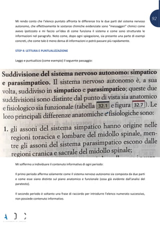 92Mi rendo conto che l’elenco puntato affronta le differenze tra le due parti del sistema nervoso
autonomo, che effettivamente le sostanze chimiche evidenziate sono “messaggeri” chimici come
avevo ipotizzato e mi faccio un’idea di come funziona il sistema e come sono strutturate le
informazioni nel paragrafo. Noto come, dopo ogni spiegazione, sia presente una parte di esempi
concreti, che come tale è meno densa di informazioni e potrò passare più rapidamente.
STEP 4: LETTURA E PUNTUALIZZAZIONE
Leggo e puntualizzo (come esempio) il seguente passaggio:
Mi soffermo a individuare il contenuto informativo di ogni periodo:
Il primo periodo afferma solamente come il sistema nervoso autonomo sia composta da due parti
e come esse siano distinte sul piano anatomico e funzionale (cosa già evidente dall’analisi del
paratesto).
Il secondo periodo è soltanto una frase di raccordo per introdurre l’elenco numerato successivo,
non possiede contenuto informativo.
 