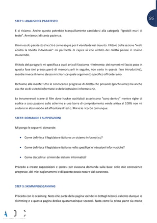 96STEP 1: ANALISI DEL PARATESTO
E ci risiamo. Anche questo potrebbe tranquillamente candidarsi alla categoria “Ignobili muri di
testo”. Armiamoci di santa pazienza.
Il minuscolo paratesto che c’è è come acqua per il viandante nel deserto. Il titolo della sezione “reati
contro la libertà individuale” mi permette di capire in che ambito del diritto penale ci stiamo
muovendo.
Il titolo del paragrafo mi specifica a quali articoli facciamo riferimento: dei numeri mi faccio poco in
questa fase (mi preoccuperò di memorizzarli in seguito, non certo in questa fase introduttiva),
mentre invece il nome stesso mi chiarisce quale argomento specifico affronteremo.
Richiamo alla mente tutte le conoscenze pregresse di diritto che possiedo (pochissime) ma anche
ciò che so di sistemi informatici e delle intrusioni informatiche.
Le innumerevoli scene di film dove hacker occhialuti asseriscono “sono dentro” mentre righe di
codice a caso passano sullo schermo e una barra di completamento verde arriva al 100% non mi
aiutano in alcun modo ad affrontare il testo. Ma io le ricordo comunque.
STEP2: DOMANDE E SUPPOSIZIONI
Mi pongo le seguenti domande:
• Come definisce il legislatore italiano un sistema informatico?
• Come definisce il legislatore italiano nello specifico le intrusioni informatiche?
• Come disciplina i crimini dei sistemi informatici?
Procedo a creare supposizioni e ipotesi per ciascuna domanda sulla base delle mie conoscenze
pregresse, dei miei ragionamenti e di quanto posso notare dal paratesto.
STEP 3: SKIMMING/SCANNING
Procedo con lo scanning. Noto che parte della pagina scende in dettagli tecnici, rallento dunque lo
skimming e a questa pagina dedico quarantacinque secondi. Noto come la prima parte sia molto
 