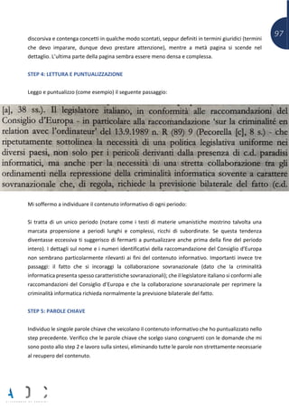 97discorsiva e contenga concetti in qualche modo scontati, seppur definiti in termini giuridici (termini
che devo imparare, dunque devo prestare attenzione), mentre a metà pagina si scende nel
dettaglio. L’ultima parte della pagina sembra essere meno densa e complessa.
STEP 4: LETTURA E PUNTUALIZZAZIONE
Leggo e puntualizzo (come esempio) il seguente passaggio:
Mi soffermo a individuare il contenuto informativo di ogni periodo:
Si tratta di un unico periodo (notare come i testi di materie umanistiche mostrino talvolta una
marcata propensione a periodi lunghi e complessi, ricchi di subordinate. Se questa tendenza
diventasse eccessiva ti suggerisco di fermarti a puntualizzare anche prima della fine del periodo
intero). I dettagli sul nome e i numeri identificativi della raccomandazione del Consiglio d’Europa
non sembrano particolarmente rilevanti ai fini del contenuto informativo. Importanti invece tre
passaggi: il fatto che si incoraggi la collaborazione sovranazionale (dato che la criminalità
informatica presenta spesso caratteristiche sovranazionali); che il legislatore italiano si conformi alle
raccomandazioni del Consiglio d’Europa e che la collaborazione sovranazionale per reprimere la
criminalità informatica richieda normalmente la previsione bilaterale del fatto.
STEP 5: PAROLE CHIAVE
Individuo le singole parole chiave che veicolano il contenuto informativo che ho puntualizzato nello
step precedente. Verifico che le parole chiave che scelgo siano congruenti con le domande che mi
sono posto allo step 2 e lavoro sulla sintesi, eliminando tutte le parole non strettamente necessarie
al recupero del contenuto.
 