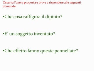 Osserva l’opera proposta e prova a rispondere alle seguenti
domande:
•Che cosa raffigura il dipinto?
•E’ un soggetto inventato?
•Che effetto fanno queste pennellate?
 