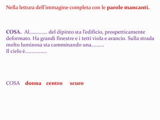 Nella lettura dell’immagine completa con le parole mancanti.
COSA. Al………….. del dipinto sta l’edificio, prospetticamente
deformato. Ha grandi finestre e i tetti viola e arancio. Sulla strada
molto luminosa sta camminando una……….
Il cielo è……………..
COSA donna centro scuro
 