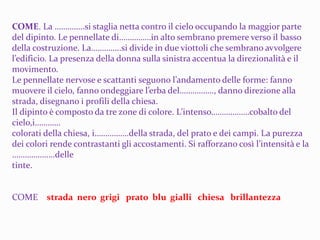 COME. La …………..si staglia netta contro il cielo occupando la maggior parte
del dipinto. Le pennellate di……………in alto sembrano premere verso il basso
della costruzione. La…………..si divide in due viottoli che sembrano avvolgere
l’edificio. La presenza della donna sulla sinistra accentua la direzionalità e il
movimento.
Le pennellate nervose e scattanti seguono l’andamento delle forme: fanno
muovere il cielo, fanno ondeggiare l’erba del……………., danno direzione alla
strada, disegnano i profili della chiesa.
Il dipinto è composto da tre zone di colore. L’intenso………………cobalto del
cielo,i…………
colorati della chiesa, i…………….della strada, del prato e dei campi. La purezza
dei colori rende contrastanti gli accostamenti. Si rafforzano così l’intensità e la
………………..delle
tinte.
COME strada nero grigi prato blu gialli chiesa brillantezza
 