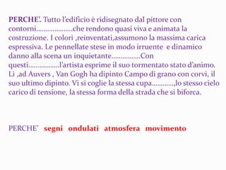 PERCHE’. Tutto l’edificio è ridisegnato dal pittore con
contorni………………..che rendono quasi viva e animata la
costruzione. I colori ,reinventati,assumono la massima carica
espressiva. Le pennellate stese in modo irruente e dinamico
danno alla scena un inquietante…………….Con
questi……………..l’artista esprime il suo tormentato stato d’animo.
Lì ,ad Auvers , Van Gogh ha dipinto Campo di grano con corvi, il
suo ultimo dipinto. Vi si coglie la stessa cupa…………,lo stesso cielo
carico di tensione, la stessa forma della strada che si biforca.
PERCHE’ segni ondulati atmosfera movimento
 