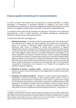 3

Il nuovo quadro normativo per le startup innovative
La nuova normativa sulle startup mira a promuovere la crescita sostenibile, lo sviluppo
tecnologico e l’occupazione, in particolare giovanile, lo sviluppo di una nuova cultura
imprenditoriale, la creazione di un ecosistema maggiormente incline all’innovazione, così come
a favorire una maggiore mobilità sociale e ad attrarre in Italia talenti e capitali dall’estero.
La normativa a favore delle startup innovative non riguarda un solo settore ma fa riferimento
potenzialmente a tutto il mondo produttivo, dal digitale all’artigianato, dall’agricoltura
all’industria culturale, solo per fare qualche esempio.
I contenuti principali della nuova legge sono:
1. Definizione di startup – la normativa si riferisce esplicitamente alle “startup innovative”
per evidenziare che il target non include qualsiasi nuova impresa ma è incentrato su
quelle il cui business è chiaramente legato all’innovazione e alla tecnologia. Per
beneficiare delle misure di sostegno, la startup deve presentare le seguenti
caratteristiche: (a) essere operativa da meno di quattro anni; (b) avere la sede principale
in Italia; (c) avere meno di 5 milioni di euro di fatturato; (d) non deve distribuire utili; (e)
avere quale oggetto sociale esclusivo o prevalente l’innovazione tecnologica; f) non
essere costituita da una fusione o scissione societaria. Infine, la startup è qualificabile
come innovativa se almeno il 15% delle proprie spese sono in Ricerca & Sviluppo (R&S)1,
oppure se almeno un terzo del team è composto di dottorandi o dottori di ricerca o da
personale che ha svolto attività di ricerca per almeno tre anni o se almeno due terzi del
team è composto da persone in possesso di laurea magistrale, oppure se è proprietaria
o depositaria o licenziataria di un brevetto o se è titolare di un programma per
elaboratore originario registrato.
2. Definizione di startup a vocazione sociale – possiede gli stessi requisiti delle altre
startup, ma opera in alcuni settori specifici che la legge italiana considera di particolare
valore sociale.
3. Definizione di incubatore certificato – attraverso la verifica da parte dell’incubatore o
acceleratore di startup del possesso di alcuni requisiti specifici relativi ai locali, al
management, alle attrezzature e soprattutto al track record. In questo modo la legge
mira a individuare quali strutture in Italia offrono realmente ed efficacemente servizi di
incubazione. Gli incubatori certificati possono beneficiare di alcuni strumenti previsti
dalla legge (uso di stock option  v. sotto, punto 7; accesso al credito d’imposta  v.
sotto, punto 8; accesso semplificato al Fondo Centrale di Garanzia v. sotto, punto 11).
1

In aggiunta a quanto previsto dai principi contabili, vengono annoverate tra le spese di R&S: le spese relative
“allo sviluppo precompetitivo e competitivo, quali sperimentazione, prototipazione e sviluppo del business plan, le
spese relative ai servizi di incubazione forniti da incubatori certificati, i costi lordi di personale interno e consulenti
esterni impiegati nelle attività di ricerca e sviluppo, inclusi soci ed amministratori, le spese legali per la
registrazione e protezione di proprietà intellettuale, termini e licenze d’uso”.

 