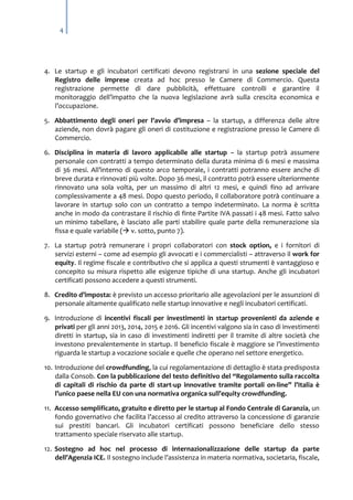4

4. Le startup e gli incubatori certificati devono registrarsi in una sezione speciale del
Registro delle imprese creata ad hoc presso le Camere di Commercio. Questa
registrazione permette di dare pubblicità, effettuare controlli e garantire il
monitoraggio dell’impatto che la nuova legislazione avrà sulla crescita economica e
l’occupazione.
5. Abbattimento degli oneri per l’avvio d’impresa – la startup, a differenza delle altre
aziende, non dovrà pagare gli oneri di costituzione e registrazione presso le Camere di
Commercio.
6. Disciplina in materia di lavoro applicabile alle startup – la startup potrà assumere
personale con contratti a tempo determinato della durata minima di 6 mesi e massima
di 36 mesi. All’interno di questo arco temporale, i contratti potranno essere anche di
breve durata e rinnovati più volte. Dopo 36 mesi, il contratto potrà essere ulteriormente
rinnovato una sola volta, per un massimo di altri 12 mesi, e quindi fino ad arrivare
complessivamente a 48 mesi. Dopo questo periodo, il collaboratore potrà continuare a
lavorare in startup solo con un contratto a tempo indeterminato. La norma è scritta
anche in modo da contrastare il rischio di finte Partite IVA passati i 48 mesi. Fatto salvo
un minimo tabellare, è lasciato alle parti stabilire quale parte della remunerazione sia
fissa e quale variabile ( v. sotto, punto 7).
7. La startup potrà remunerare i propri collaboratori con stock option, e i fornitori di
servizi esterni – come ad esempio gli avvocati e i commercialisti – attraverso il work for
equity. Il regime fiscale e contributivo che si applica a questi strumenti è vantaggioso e
concepito su misura rispetto alle esigenze tipiche di una startup. Anche gli incubatori
certificati possono accedere a questi strumenti.
8. Credito d’imposta: è previsto un accesso prioritario alle agevolazioni per le assunzioni di
personale altamente qualificato nelle startup innovative e negli incubatori certificati.
9. Introduzione di incentivi fiscali per investimenti in startup provenienti da aziende e
privati per gli anni 2013, 2014, 2015 e 2016. Gli incentivi valgono sia in caso di investimenti
diretti in startup, sia in caso di investimenti indiretti per il tramite di altre società che
investono prevalentemente in startup. Il beneficio fiscale è maggiore se l’investimento
riguarda le startup a vocazione sociale e quelle che operano nel settore energetico.
10. Introduzione del crowdfunding, la cui regolamentazione di dettaglio è stata predisposta
dalla Consob. Con la pubblicazione del testo definitivo del “Regolamento sulla raccolta
di capitali di rischio da parte di start-up innovative tramite portali on-line” l’Italia è
l’unico paese nella EU con una normativa organica sull’equity crowdfunding.
11. Accesso semplificato, gratuito e diretto per le startup al Fondo Centrale di Garanzia, un
fondo governativo che facilita l’accesso al credito attraverso la concessione di garanzie
sui prestiti bancari. Gli incubatori certificati possono beneficiare dello stesso
trattamento speciale riservato alle startup.
12. Sostegno ad hoc nel processo di internazionalizzazione delle startup da parte
dell’Agenzia ICE. Il sostegno include l’assistenza in materia normativa, societaria, fiscale,

 