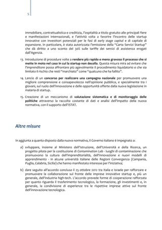 5

immobiliare, contrattualistica e creditizia, l’ospitalità a titolo gratuito alle principali fiere
e manifestazioni internazionali, e l’attività volta a favorire l’incontro delle startup
innovative con investitori potenziali per le fasi di early stage capital e di capitale di
espansione. In particolare, è stata autorizzata l’emissione della “Carta Servizi Startup”
che dà diritto a uno sconto del 30% sulle tariffe dei servizi di assistenza erogati
dall’Agenzia.
13. Introduzione di procedure volte a rendere più rapido e meno gravoso il processo che si
mette in moto nel caso in cui la startup non decolla. Questa misura mira ad evitare che
l’imprenditore possa affrontare più agevolmente il procedimento liquidatorio e che sia
limitato il rischio che resti “marchiato” come “qualcuno che ha fallito”.
14. Lancio di un concorso per realizzare una campagna nazionale per promuovere una
migliore comprensione e consapevolezza nell’opinione pubblica, e specialmente tra i
giovani, sul ruolo dell’innovazione e delle opportunità offerte dalla nuova legislazione in
materia di startup.
15. Creazione di un meccanismo di valutazione sistematica e di monitoraggio delle
politiche attraverso la raccolta costante di dati e analisi dell’impatto della nuova
normativa, con il supporto dell’ISTAT.

Altre misure
In aggiunta a quanto disposto dalla nuova normativa, il Governo italiano è impegnato a:
a) sviluppare, insieme al Ministero dell’Istruzione, dell’Università e della Ricerca, un
progetto pilota per la costituzione di Contamination Lab - luoghi di contaminazione che
promuovono la cultura dell'imprenditorialità, dell'innovazione e nuovi modelli di
apprendimento - in alcune università italiane delle Regioni Convergenza (Campania,
Puglia, Calabria, Sicilia) che hanno manifestato interesse per l’iniziativa;
b) dare seguito all’accordo concluso il 25 ottobre 2012 tra Italia e Israele per rafforzare e
promuovere la collaborazione sul fronte delle imprese innovative startup e, più un
generale, dell’industria high-tech. L’accordo prevede forme di cooperazione rafforzata
per quanto riguarda il trasferimento tecnologico, la formazione, gli investimenti e, in
generale, la condivisione di esperienze tra le rispettive imprese attive sul fronte
dell’innovazione tecnologica.

 