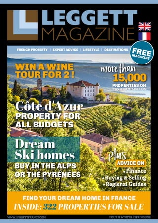 LEGGETT
MAGAZINE
FRENCHPROPERTY | EXPERTADVICE | LIFESTYLE | DESTINATIONS
ISSUE 08 WINTER / SPRING 2018
INSIDE: 322 PROPERTIES FOR SALE
FIND YOUR DREAM HOME IN FRANCE
FREEMAGAZINE
WWW.LEGGETTFRANCE.COM
15,000PROPERTIES ON
WWW.LEGGETTFRANCE.COM
•Finance
•Buying & Selling
•Regional Guides
ADVICE ON
Côte d'Azur
PROPERTY FOR
ALL BUDGETS
WIN A WINE
TOUR FOR 2 !
plus
more than
Dream
Ski homes
BUY IN THE ALPS
OR THE PYRÉNÉES
 