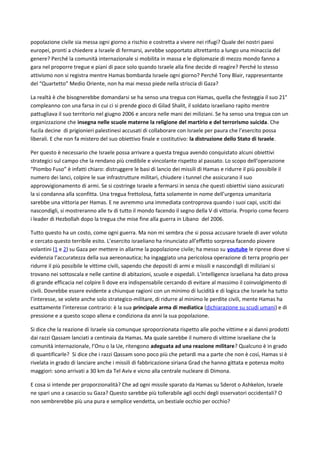 popolazione civile sia messa ogni giorno a rischio e costretta a vivere nei rifugi? Quale dei nostri paesi
europei, pronti a chiedere a Israele di fermarsi, avrebbe sopportato altrettanto a lungo una minaccia del
genere? Perché la comunità internazionale si mobilita in massa e le diplomazie di mezzo mondo fanno a
gara nel proporre tregue e piani di pace solo quando Israele alla fine decide di reagire? Perché lo stesso
attivismo non si registra mentre Hamas bombarda Israele ogni giorno? Perché Tony Blair, rappresentante
del “Quartetto” Medio Oriente, non ha mai messo piede nella striscia di Gaza?
La realtà è che bisognerebbe domandarsi se ha senso una tregua con Hamas, quella che festeggia il suo 21°
compleanno con una farsa in cui ci si prende gioco di Gilad Shalit, il soldato israeliano rapito mentre
pattugliava il suo territorio nel giugno 2006 e ancora nelle mani dei miliziani. Se ha senso una tregua con un
organizzazione che insegna nelle scuole materne la religione del martirio e del terrorismo suicida. Che
fucila decine di prigionieri palestinesi accusati di collaborare con Israele per paura che l’esercito possa
liberali. E che non fa mistero del suo obiettivo finale e costitutivo: la distruzione dello Stato di Israele.
Per questo è necessario che Israele possa arrivare a questa tregua avendo conquistato alcuni obiettivi
strategici sul campo che la rendano più credibile e vincolante rispetto al passato. Lo scopo dell’operazione
“Piombo Fuso” è infatti chiaro: distruggere le basi di lancio dei missili di Hamas e ridurre il più possibile il
numero dei lanci, colpire le sue infrastrutture militari, chiudere i tunnel che assicurano il suo
approvvigionamento di armi. Se si costringe Israele a fermarsi in senza che questi obiettivi siano assicurati
la si condanna alla sconfitta. Una tregua frettolosa, fatta solamente in nome dell’urgenza umanitaria
sarebbe una vittoria per Hamas. E ne avremmo una immediata controprova quando i suoi capi, usciti dai
nascondigli, si mostreranno alle tv di tutto il mondo facendo il segno della V di vittoria. Proprio come fecero
i leader di Hezbollah dopo la tregua che mise fine alla guerra in Libano del 2006.
Tutto questo ha un costo, come ogni guerra. Ma non mi sembra che si possa accusare Israele di aver voluto
e cercato questo terribile esito. L’esercito israeliano ha rinunciato all’effetto sorpresa facendo piovere
volantini (1 e 2) su Gaza per mettere in allarme la popolazione civile; ha messo su youtube le riprese dove si
evidenzia l’accuratezza della sua aereonautica; ha ingaggiato una pericolosa operazione di terra proprio per
ridurre il più possibile le vittime civili, sapendo che depositi di armi e missili e nascondigli di miliziani si
trovano nei sottoscala e nelle cantine di abitazioni, scuole e ospedali. L’intelligence israeliana ha dato prova
di grande efficacia nel colpire lì dove era indispensabile cercando di evitare al massimo il coinvolgimento di
civili. Dovrebbe essere evidente a chiunque ragioni con un minimo di lucidità e di logica che Israele ha tutto
l’interesse, se volete anche solo strategico-militare, di ridurre al minimo le perdite civili, mente Hamas ha
esattamente l’interesse contrario: è la sua principale arma di mediatica (dichiarazione su scudi umani) e di
pressione e a questo scopo allena e condiziona da anni la sua popolazione.
Si dice che la reazione di Israele sia comunque sproporzionata rispetto alle poche vittime e ai danni prodotti
dai razzi Qassam lanciati a centinaia da Hamas. Ma quale sarebbe il numero di vittime israeliane che la
comunità internazionale, l’Onu o la Ue, ritengono adeguata ad una reazione militare? Qualcuno è in grado
di quantificarle? Si dice che i razzi Qassam sono poco più che petardi ma a parte che non è così, Hamas si è
rivelata in grado di lanciare anche i missili di fabbricazione siriana Grad che hanno gittata e potenza molto
maggiori: sono arrivati a 30 km da Tel Aviv e vicno alla centrale nucleare di Dimona.
E cosa si intende per proporzionalità? Che ad ogni missile sparato da Hamas su Sderot o Ashkelon, Israele
ne spari uno a casaccio su Gaza? Questo sarebbe più tollerabile agli occhi degli osservatori occidentali? O
non sembrerebbe più una pura e semplice vendetta, un bestiale occhio per occhio?
 