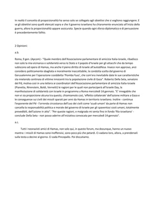 In realtà il concetto di proporzionalità ha senso solo se collegato agli obiettivi che si vogliono raggiungere. E
se gli obiettivi sono quelli elencati sopra e che il governo israeliano ha chiaramente enunciato all’inizio della
guerra, allora la proporzionalità appare assicurata. Specie quando ogni sforzo diplomatico e di persuasione
è precedentemente fallito.
2 Opinioni:
a.b.
Roma, 9 gen. (Apcom) - "Quale membro dell'Associazione parlamentare di amicizia Italia-Israele, ribadisco
non solo la mia vicinanza e solidarietà verso lo Stato e il popolo d'Israele per gli attacchi che da tempo
subiscono ad opera di Hamas, ma anche il pieno diritto di Israele all'autodifesa. Invece non approvo, anzi
considero politicamente sbagliata e moralmente inaccettabile, la condotta scelta dal governo di
Gerusalemme per l'operazione cosiddetta 'Piombo fuso', che com'era inevitabile date le sue caratteristiche
sta mietendo centinaia di vittime innocenti tra la popolazione civile di Gaza". Roberto Della Seta, senatore
del Pd, motiva così in una lettera ai coordinatori dell'Associazione parlamentare di amicizia Italia-Israele
(Pianetta, Nirenstein, Boldi, Vernetti) le ragioni per le quali non parteciperà all'Israele Day, la
manifestazione di solidarietà con Israele in programma a Roma mercoledì 14 gennaio. "E' innegabile che
non vi sia proporzione alcuna tra questo, chiamiamolo così, 'effetto collaterale' dell'azione militare a Gaza e
le conseguenze sui civili dei missili sparati per anni da Hamas in territorio israeliano. Inoltre - continua
l'esponente del Pd - l'orrenda circostanza dell'uso dei civili come 'scudi umani' da parte di Hamas non
cancella la responsabilità politica e morale del governo di Israele per gli spaventosi costi umani, totalmente
prevedibili, dell'azione in atto". "Per queste ragioni, e malgrado mi senta fino in fondo 'filo-israeliano' -
conclude Della Seta - non posso aderire all'iniziativa convocata per mercoledì 14 gennaio".
a.c.
Tutti i neonazisti amici di Hamas, non solo qui, in questo forum, ma dovunque, hanno un nuovo
mantra: i missili di Hamas sono inoffensivi, sono poco più che petardi. Ci vadano loro, allora, a prenderseli
sulla testa a decine al giorno. Ci vada Pincopallo. Poi discutiamo.
 