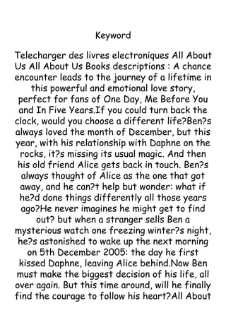 Keyword
Telecharger des livres electroniques All About
Us All About Us Books descriptions : A chance
encounter leads to the journey of a lifetime in
this powerful and emotional love story,
perfect for fans of One Day, Me Before You
and In Five Years.If you could turn back the
clock, would you choose a different life?Ben?s
always loved the month of December, but this
year, with his relationship with Daphne on the
rocks, it?s missing its usual magic. And then
his old friend Alice gets back in touch. Ben?s
always thought of Alice as the one that got
away, and he can?t help but wonder: what if
he?d done things differently all those years
ago?He never imagines he might get to find
out? but when a stranger sells Ben a
mysterious watch one freezing winter?s night,
he?s astonished to wake up the next morning
on 5th December 2005: the day he first
kissed Daphne, leaving Alice behind.Now Ben
must make the biggest decision of his life, all
over again. But this time around, will he finally
find the courage to follow his heart?All About
 
 