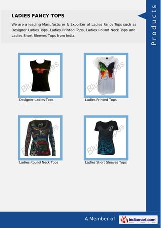 A Member of
LADIES FANCY TOPS
We are a leading Manufacturer & Exporter of Ladies Fancy Tops such as
Designer Ladies Tops, Ladies Printed Tops, Ladies Round Neck Tops and
Ladies Short Sleeves Tops from India.
Designer Ladies Tops Ladies Printed Tops
Ladies Round Neck Tops Ladies Short Sleeves Tops
Products
 