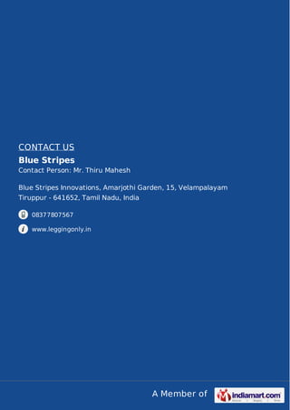 A Member of
CONTACT US
Blue Stripes
Contact Person: Mr. Thiru Mahesh
Blue Stripes Innovations, Amarjothi Garden, 15, Velampalayam
Tiruppur - 641652, Tamil Nadu, India
08377807567
www.leggingonly.in
 