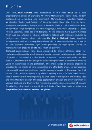 A Member of
P r o f i l e
Our ﬁrm, Blue Stripes was established in the year 2012 as a sole
proprietorship entity at partners Mr Thiru Mahesh,Tamil Nadu, India. Widely
acclaimed as a leading and prominent Manufacturer, Exporter, Supplier,
Wholesaler, Trader and Retailer of Mens & Ladies Wear, the ﬁrm has been
adding on new product designs in accordance to client’s choice and acceptance.
The product range comprises of Ladies Leggings, Ladies Plain Leggings & Ladies
Printed Leggings, these are well designed. All the products have quality ﬂawless
ﬁnish and are oﬀered in vibrant, attractive colours with intricate textures &
designs and having clean stitching. Mr Thiru Mahesh have excellent
entrepreneur skills of running the business. He remains totally devoted towards
all the business activities right from purchase of high grade fabrics to
manufacture of products and to final finish till delivery.
Technical professionals have been employed to ensure eﬀective steps for
maintaining the quality at all stages of production and to take care of perfection
of products fabricated and ﬁne ﬁnish to ensure complete satisfaction of the
clients. Competence of our designers and skilled personnel is backed up by many
years of experience in the profession. The entire range of quality products is
provided to the clients at very competitive and aﬀordable prices. No compromise
is made with quality of materials used in making of products. Therefore, the ﬁnal
products ﬁnd easy acceptance by clients. Quality Control is one major aspect
that is taken care of very vigilantly so that there is no lapse in the quality that
the ﬁrm intends to deliver. The close coordination of each and every workman in
various sections and their cordial relationship creates an atmosphere of smooth
functioning. Our quality range of Mens & Ladies Wear has made us achieve a
huge clientele from all across the globe.
 