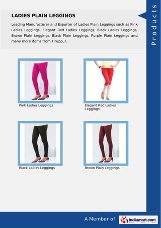 A Member of
LADIES PLAIN LEGGINGS
Leading Manufacturer and Exporter of Ladies Plain Leggings such as Pink
Ladies Leggings, Elegant Red Ladies Leggings, Black Ladies Leggings,
Brown Plain Leggings, Black Plain Leggings, Purple Plain Leggings and
many more items from Tiruppur.
Pink Ladies Leggings Elegant Red Ladies
Leggings
Black Ladies Leggings Brown Plain Leggings
Products
 
