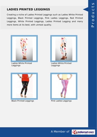 A Member of
LADIES PRINTED LEGGINGS
Creating a niche of Ladies Printed Leggings such as Ladies White Printed
Leggings, Black Printed Leggings, Pink Ladies Leggings, Red Printed
Leggings, White Printed Leggings, Ladies Printed Legging and many
more items at its best, with utmost quality.
Ladies White Printed
Leggings
Ladies White Printed
Leggings
Black Printed Leggings Pink Ladies Leggings
Products
 