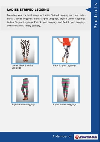 A Member of
LADIES STRIPED LEGGING
Providing you the best range of Ladies Striped Legging such as Ladies
Black & White Leggings, Black Striped Leggings, Stylish Ladies Leggings,
Ladies Elegant Leggings, Pink Striped Leggings and Red Striped Leggings
with effective & timely delivery.
Ladies Black & White
Leggings
Black Striped Leggings
Stylish Ladies Leggings Stylish Ladies Leggings
Products
 