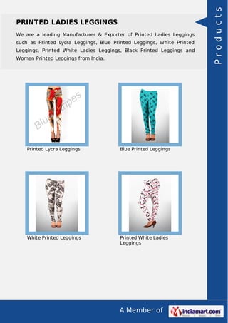 A Member of
PRINTED LADIES LEGGINGS
We are a leading Manufacturer & Exporter of Printed Ladies Leggings
such as Printed Lycra Leggings, Blue Printed Leggings, White Printed
Leggings, Printed White Ladies Leggings, Black Printed Leggings and
Women Printed Leggings from India.
Printed Lycra Leggings Blue Printed Leggings
White Printed Leggings Printed White Ladies
Leggings
Products
 