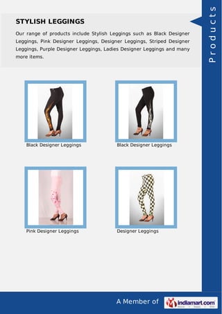 A Member of
STYLISH LEGGINGS
Our range of products include Stylish Leggings such as Black Designer
Leggings, Pink Designer Leggings, Designer Leggings, Striped Designer
Leggings, Purple Designer Leggings, Ladies Designer Leggings and many
more items.
Black Designer Leggings Black Designer Leggings
Pink Designer Leggings Designer Leggings
Products
 