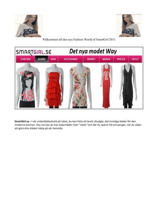 Välkommen till den nya Fashion World of SmartGirl 2011




SmartGirl.se : I vår underklädesbutik på nätet, du-kan hitta ett brett Utvalgte, det trendiga kläder för den
moderna kvinnan. Hos oss kan du-kan köpa kläder över "nätet "och där du sparar tid och pengar, när du väljer
att göra dina kläder inköp på vår hemsida.
 