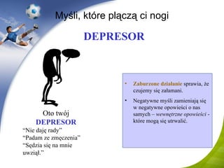 Myśli, które plączą ci nogi Zaburzone działanie  sprawia, że czujemy się załamani . Negatywne myśli zamieniają się w negatywne opowieści o nas samych –  wewnętrzne opowieści  - które mogą się utrwalić. DEPRESOR Oto twój   DEPRESOR “ Nie daję rady ” “ Padam ze zmęczenia ” “ Sędzia się na mnie uwziął .” 