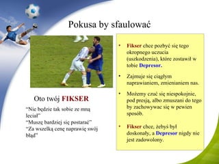 Pokusa by sfaulować Oto twój   FI KS ER   “ Nie będzie tak sobie ze mną leciał ” “ Muszę bardziej się postarać ” “ Za wszelką cenę naprawię swój błąd ” F ikser   chce pozbyć się tego okropnego uczucia (uszkodzenia), które zostawił w tobie  D epresor . Zajmuje się ciągłym naprawianiem, zmienianiem nas. Możemy czuć się niespokojnie, pod presją, albo zmuszani do tego by zachowywac się w pewien sposób. Fi ks er   chce, żebyś był doskonały, a  Depresor   n igdy nie jest zadowolony . 