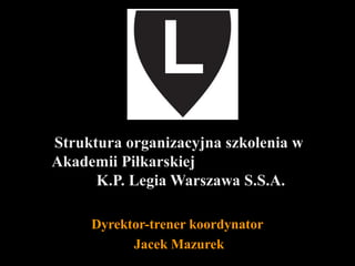 Struktura organizacyjna szkolenia w
Akademii Piłkarskiej
K.P. Legia Warszawa S.S.A.
Dyrektor-trener koordynator
Jacek Mazurek

 