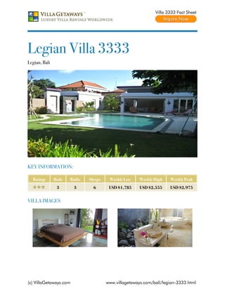 Villa 3333 Fact Sheet




Legian Villa 3333
Legian, Bali




KEY INFORMATION:

  Rating       Beds   Baths   Sleeps    Weekly Low     Weekly High   Weekly Peak
                3       3       6       USD $1,785     USD $2,555    USD $2,975


VILLA IMAGES




(c) VillaGetaways.com                  www.villagetaways.com/bali/legian-3333.html
 
