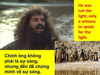 He was
not the
light, only
a witness
to speak
for the
light.

Chính ông không
phải là sự sáng,
nhưng đến để chứng
minh về sự sáng.

 