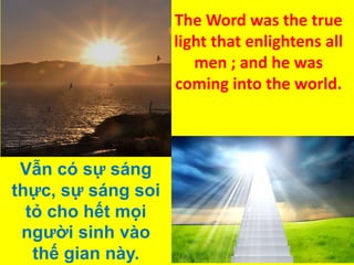 The Word was the true
light that enlightens all
men ; and he was
coming into the world.

Vẫn có sự sáng
thực, sự sáng soi
tỏ cho hết mọi
người sinh vào
thế gian này.

 