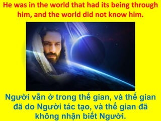 He was in the world that had its being through
him, and the world did not know him.

Người vẫn ở trong thế gian, và thế gian
đã do Người tác tạo, và thế gian đã
không nhận biết Người.

 