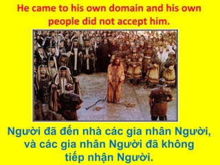 He came to his own domain and his own
people did not accept him.

Người đã đến nhà các gia nhân Người,
và các gia nhân Người đã không
tiếp nhận Người.

 