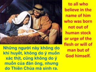 to all who
believe in the
name of him
who was born
not out of
human stock
or urge of the
flesh or will of
Những người này không do
man but of
khí huyết, không do ý muốn
God himself.
xác thịt, cũng không do ý
muốn của đàn ông, nhưng
do Thiên Chúa mà sinh ra.

 