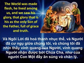 The World was made
flesh, he lived among
us, and we saw his
glory, that glory that is
his as the only Son of
the Father, full of grace
and truth.

Và Ngôi Lời đã hoá thành nhục thể, và Người
đã cư ngụ giữa chúng tôi, và chúng tôi đã
nhìn thấy vinh quang của Người, vinh quang
Người nhận được bởi Chúa Cha, như của
người Con Một đầy ân sủng và chân lý.

 