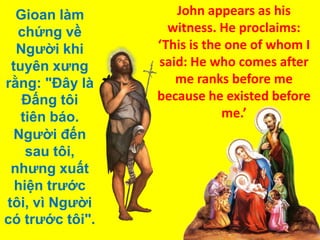 Gioan làm
chứng về
Người khi
tuyên xưng
rằng: "Ðây là
Ðấng tôi
tiên báo.
Người đến
sau tôi,
nhưng xuất
hiện trước
tôi, vì Người
có trước tôi".

John appears as his
witness. He proclaims:
‘This is the one of whom I
said: He who comes after
me ranks before me
because he existed before
me.’

 
