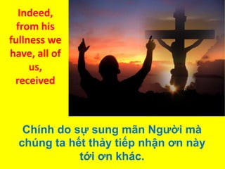 Indeed,
from his
fullness we
have, all of
us,
received

Chính do sự sung mãn Người mà
chúng ta hết thảy tiếp nhận ơn này
tới ơn khác.

 