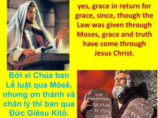 yes, grace in return for
grace, since, though the
Law was given through
Moses, grace and truth
have come through
Jesus Christ.
Bởi vì Chúa ban
Lề luật qua Môsê,
nhưng ơn thánh và
chân lý thì ban qua
Ðức Giêsu Kitô.

 